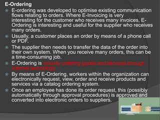 E-Ordering
 E-ordering was developed to optimise existing communication
flows relating to orders. Where E-Invoicing is very
interesting for the customer who receives many invoices, E-
Ordering is interesting and useful for the supplier who receives
many orders.
 Usually, a customer places an order by means of a phone call
or PDF.
 The supplier then needs to transfer the data of the order into
their own system. When you receive many orders, this can be
a time-consuming job.
 E-Ordering is actually ordering goods and services through
Internet technology.
 By means of E-Ordering, workers within the organization can
electronically request, view, order and receive products and
services via a catalog ordering system.
 Once an employee has done its order request, this (possibly
automatically through approval procedures) is approved and
converted into electronic orders to suppliers.
 