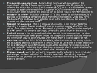  Pre-purchase questionnaire –before doing business with any supplier, it is
imperative to identify if they’re appropriate to do business with. Organisations
achieve this with pre-purchase questionnaires (PQQ), which are detailed documents
designed to assess the suitability of a supplier. PQQ’s are common in the public
sector, but in other industries the process can be called request for information (RFI).
 Invitation to tender – invitation to tender (ITT), also known as call for tenders, is a
process for generating competing offers from different suppliers. Once they have
filled out a PQQ and have been selected to go to the next stage of the sourcing
process, suppliers are sent an ITT.
 Request for quotation – this is a process where price, is the primary factor for
choosing a supplier. Buyers send out forms for suppliers, asking all of them the
prices of services they can render. Request for quotations (RFQs) can be used prior
to a RFI and ITT if a buyer is seeking to understand price ranges in the market.
 Evaluation – once the requested evaluation formats have been sent and received,
an evaluation process takes place, where the prospective buyers evaluate whether
the information they’ve been provided with makes them a viable supplier or not.
 eAuction – much like RFIs, PQQs and RFQs, eAuctions can be run at any point in
the eSourcing process. It can follow a tender, it can be used after a tender process or
run as a standalone event for finished goods.Once suppliers have been selected,
they are invited to participate in an eAuction – a process where suppliers bid on the
right to deliver the contract they’ve been invited to tender for.
 Contract award – once the tendering processes and/or eAuctions have concluded,
and a buyer has been selected, a contract is awarded to the winning supplier.
Elements of this process can be automated, automatically sending the winning
bidder a contract.
 