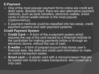 E-Payment
 One of the most popular payment forms online are credit and
debit cards. Besides them, there are also alternative payment
methods, such as bank transfers, electronic wallets, smart
cards or bitcoin wallet (bitcoin is the most popular
cryptocurrency).
 E-payment methods could be classified into two areas, credit
payment systems and cash payment systems.
Credit Payment System
 Credit Card — A form of the e-payment system which
requires the use of the card issued by a financial institute to
the cardholder for making payments online or through an
electronic device, without the use of cash.
 E-wallet — A form of prepaid account that stores user’s
financial data, like debit and credit card information to make
an online transaction easier.
 Smart card — A plastic card with a microprocessor that can
be loaded with funds to make transactions; also known as a
chip card.
 