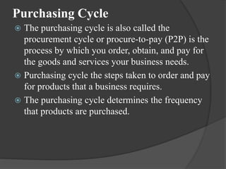 Purchasing Cycle
 The purchasing cycle is also called the
procurement cycle or procure-to-pay (P2P) is the
process by which you order, obtain, and pay for
the goods and services your business needs.
 Purchasing cycle the steps taken to order and pay
for products that a business requires.
 The purchasing cycle determines the frequency
that products are purchased.
 