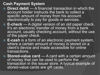 Cash Payment System
 Direct debit — A financial transaction in which the
account holder instructs the bank to collect a
specific amount of money from his account
electronically to pay for goods or services.
 E-check — A digital version of an old paper check.
It’s an electronic transfer of money from a bank
account, usually checking account, without the use
of the paper check.
 E-cash is a form of an electronic payment system,
where a certain amount of money is stored on a
client’s device and made accessible for online
transactions.
 Stored-value card — A card with a certain amount
of money that can be used to perform the
transaction in the issuer store. A typical example of
stored-value cards are gift cards.
 