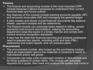 Finance
 The finance and accounting module is the most important ERP
module because it allows businesses to understand their current
financial state and future outlook.
 Key features of this module include tracking accounts payable (AP)
and accounts receivable (AR) and managing the general ledger.
 It also creates and stores crucial financial documents like balance
sheets, payment receipts and tax statements.
 The finance module can automate tasks related to billing, vendor
payments and account reconciliation, helping the accounting
department close the books in a timely manner and comply with
current revenue recognition standards.
 It also has the data that financial planning and analysis employees
need to prepare key reports, including profit and loss (P&L)
statements and board reports, and run scenario plans.
Procurement
 The procurement module, also known as the purchasing module,
helps an organization secure the materials or products it needs to
manufacture and/or sell goods.
 Companies can keep a list of approved vendors in this module and
tie those suppliers to certain items. The module can automate
requests for a quote, then track and analyze the quotes that come in.
 