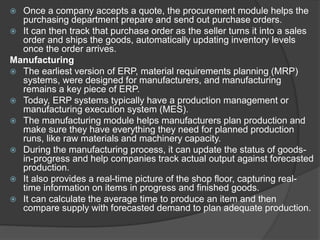  Once a company accepts a quote, the procurement module helps the
purchasing department prepare and send out purchase orders.
 It can then track that purchase order as the seller turns it into a sales
order and ships the goods, automatically updating inventory levels
once the order arrives.
Manufacturing
 The earliest version of ERP, material requirements planning (MRP)
systems, were designed for manufacturers, and manufacturing
remains a key piece of ERP.
 Today, ERP systems typically have a production management or
manufacturing execution system (MES).
 The manufacturing module helps manufacturers plan production and
make sure they have everything they need for planned production
runs, like raw materials and machinery capacity.
 During the manufacturing process, it can update the status of goods-
in-progress and help companies track actual output against forecasted
production.
 It also provides a real-time picture of the shop floor, capturing real-
time information on items in progress and finished goods.
 It can calculate the average time to produce an item and then
compare supply with forecasted demand to plan adequate production.
 