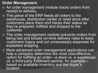Order Management
 An order management module tracks orders from
receipt to delivery.
 This piece of the ERP feeds all orders to the
warehouse, distribution center or retail store after
customers place them and tracks their status as
they’re prepared, fulfilled and shipped to the
customer.
 The order management module prevents orders from
being lost and boosts on-time delivery rates to keep
customers happy and cut unnecessary expenses for
expedited shipping.
 More advanced order management applications can
help a company determine the most cost-effective
option for fulfilling an order—a store vs. a warehouse
vs. a third-party fulfillment partner, for example—
based on available inventory and the buyer’s
location.
 