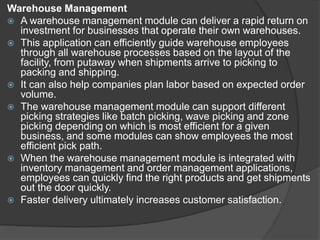 Warehouse Management
 A warehouse management module can deliver a rapid return on
investment for businesses that operate their own warehouses.
 This application can efficiently guide warehouse employees
through all warehouse processes based on the layout of the
facility, from putaway when shipments arrive to picking to
packing and shipping.
 It can also help companies plan labor based on expected order
volume.
 The warehouse management module can support different
picking strategies like batch picking, wave picking and zone
picking depending on which is most efficient for a given
business, and some modules can show employees the most
efficient pick path.
 When the warehouse management module is integrated with
inventory management and order management applications,
employees can quickly find the right products and get shipments
out the door quickly.
 Faster delivery ultimately increases customer satisfaction.
 