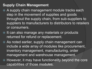 Supply Chain Management
 A supply chain management module tracks each
step in the movement of supplies and goods
throughout the supply chain, from sub-suppliers to
suppliers to manufacturers to distributors to retailers
or consumers.
 It can also manage any materials or products
returned for refund or replacement.
 As noted earlier, supply chain management can
include a wide array of modules like procurement,
inventory management, manufacturing, order
management and warehouse management.
 However, it may have functionality beyond the core
capabilities of those modules.
 