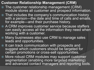 Customer Relationship Management (CRM)
 The customer relationship management (CRM)
module stores all customer and prospect information.
 That includes the company’s communication history
with a person—the date and time of calls and emails,
for example—and their purchase history.
 A CRM improves customer service because staffers
can easily access all the information they need when
working with a customer.
 Many businesses also use CRM to manage sales
leads and opportunities.
 It can track communication with prospects and
suggest which customers should be targeted for
certain promotions or cross-sell opportunities.
 More robust CRM modules may support customer
segmentation (enabling more targeted marketing)
and advanced contact managers and reporting tools.
 