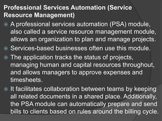 Professional Services Automation (Service
Resource Management)
 A professional services automation (PSA) module,
also called a service resource management module,
allows an organization to plan and manage projects.
 Services-based businesses often use this module.
 The application tracks the status of projects,
managing human and capital resources throughout,
and allows managers to approve expenses and
timesheets.
 It facilitates collaboration between teams by keeping
all related documents in a shared place. Additionally,
the PSA module can automatically prepare and send
bills to clients based on rules around the billing cycle.
 
