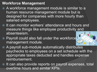 Workforce Management
 A workforce management module is similar to a
human resource management module but is
designed for companies with more hourly than
salaried employees.
 It can monitor workers’ attendance and hours and
measure things like employee productivity and
absenteeism.
 Payroll could also fall under the workforce
management module.
 A payroll sub-module automatically distributes
paychecks to employees on a set schedule with the
appropriate taxes deducted and handles expense
reimbursement.
 It can also provide reports on payroll expenses, total
overtime hours and similar KPIs.
 