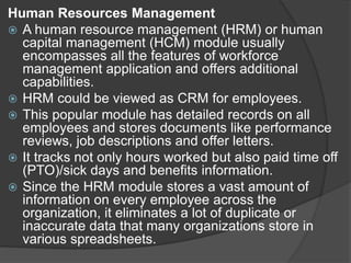 Human Resources Management
 A human resource management (HRM) or human
capital management (HCM) module usually
encompasses all the features of workforce
management application and offers additional
capabilities.
 HRM could be viewed as CRM for employees.
 This popular module has detailed records on all
employees and stores documents like performance
reviews, job descriptions and offer letters.
 It tracks not only hours worked but also paid time off
(PTO)/sick days and benefits information.
 Since the HRM module stores a vast amount of
information on every employee across the
organization, it eliminates a lot of duplicate or
inaccurate data that many organizations store in
various spreadsheets.
 
