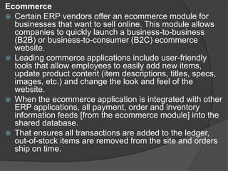 Ecommerce
 Certain ERP vendors offer an ecommerce module for
businesses that want to sell online. This module allows
companies to quickly launch a business-to-business
(B2B) or business-to-consumer (B2C) ecommerce
website.
 Leading commerce applications include user-friendly
tools that allow employees to easily add new items,
update product content (item descriptions, titles, specs,
images, etc.) and change the look and feel of the
website.
 When the ecommerce application is integrated with other
ERP applications, all payment, order and inventory
information feeds [from the ecommerce module] into the
shared database.
 That ensures all transactions are added to the ledger,
out-of-stock items are removed from the site and orders
ship on time.
 