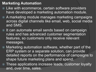 Marketing Automation
 Like with ecommerce, certain software providers
have developed a marketing automation module.
 A marketing module manages marketing campaigns
across digital channels like email, web, social media
and SMS.
 It can automate email sends based on campaign
rules and has advanced customer segmentation
features, so customers only receive relevant
messages.
 Marketing automation software, whether part of the
ERP system or a separate solution, can provide
detailed reports on the performance of campaigns to
shape future marketing plans and spend.
 These applications increase leads, customer loyalty
and, over time, sales.
 