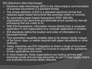 EDI (Electronic data interchange)
 Electronic data interchange (EDI) is the intercompany communication
of business documents in a standard format.
 The simple definition of EDI is a standard electronic format that
replaces paper-based documents like purchase orders or invoices.
 By automating paper-based transactions (PDF, 669 KB),
organizations can save time and eliminate errors caused by manual
processing that are costly to fix.
 With EDI transactions, information moves directly from a computer
application in one organization to a computer application in another.
 EDI standards define the location and order of information in a
document format.
 This automated capability enables data to be shared rapidly instead
of the hours, days, or weeks required with paper documents or other
methods.
 Today, industries use EDI integration to share a range of document
types — from purchase orders to invoices to requests for quotations
to loan applications and more.
 In most instances, these organizations are trading partners that
exchange goods and services frequently as part of their supply chains
and business-to-business (B2B) networks.
 