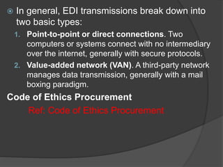  In general, EDI transmissions break down into
two basic types:
1. Point-to-point or direct connections. Two
computers or systems connect with no intermediary
over the internet, generally with secure protocols.
2. Value-added network (VAN). A third-party network
manages data transmission, generally with a mail
boxing paradigm.
Code of Ethics Procurement
Ref: Code of Ethics Procurement
 