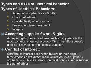 Types and risks of unethical behavior
Types of Unethical Behaviors:
1. Accepting supplier favors & gifts
2. Conflict of interest
3. Confidentiality of information
4. Fair and unbiased treatment
5. Integrity
 Accepting supplier favors & gifts:
Accepting gifts, favors and freebies from suppliers is the
most common unethical practice. This may affect buyer’s
decision to evaluate and select a supplier.
 Conflict of interest:
Conflicts of interest arise when buyers or their close
family/friends have direct financial interest in a supplier’s
organization. This is a major unethical practice and a serious
breach of ethics
 