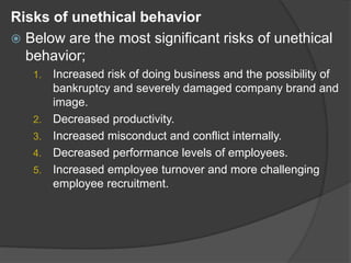 Risks of unethical behavior
 Below are the most significant risks of unethical
behavior;
1. Increased risk of doing business and the possibility of
bankruptcy and severely damaged company brand and
image.
2. Decreased productivity.
3. Increased misconduct and conflict internally.
4. Decreased performance levels of employees.
5. Increased employee turnover and more challenging
employee recruitment.
 