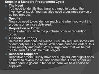 Steps in a Standard Procurement Cycle
 The Need
You need to identify that there is a need to update the
inventory or stock. You may also need a business service or
ad hoc product.
 Specify
Now you need to decide how much and when you want the
products or services delivered.
 Requisition or Order
This is when you write the purchase order or requisition
order.
 Financial Authority
Before the order can be placed, it usually requires some kind
of authority for its purchase. With some purchase orders, this
is reasonably automatic. With a large order that will be put
out to tender it could be multi staged.
 Research Suppliers
Repetitive orders usually have set suppliers, although it does
no harm to review the options sometimes. Other orders will
either need to go out to tender or there will be a choice of
suppliers.
 