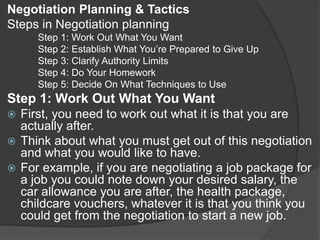 Negotiation Planning & Tactics
Steps in Negotiation planning
Step 1: Work Out What You Want
Step 2: Establish What You’re Prepared to Give Up
Step 3: Clarify Authority Limits
Step 4: Do Your Homework
Step 5: Decide On What Techniques to Use
Step 1: Work Out What You Want
 First, you need to work out what it is that you are
actually after.
 Think about what you must get out of this negotiation
and what you would like to have.
 For example, if you are negotiating a job package for
a job you could note down your desired salary, the
car allowance you are after, the health package,
childcare vouchers, whatever it is that you think you
could get from the negotiation to start a new job.
 