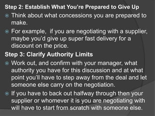 Step 2: Establish What You’re Prepared to Give Up
 Think about what concessions you are prepared to
make.
 For example, if you are negotiating with a supplier,
maybe you’d give up super fast delivery for a
discount on the price.
Step 3: Clarify Authority Limits
 Work out, and confirm with your manager, what
authority you have for this discussion and at what
point you’ll have to step away from the deal and let
someone else carry on the negotiation.
 If you have to back out halfway through then your
supplier or whomever it is you are negotiating with
will have to start from scratch with someone else.
 