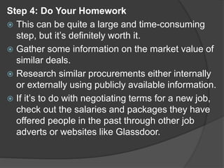 Step 4: Do Your Homework
 This can be quite a large and time-consuming
step, but it’s definitely worth it.
 Gather some information on the market value of
similar deals.
 Research similar procurements either internally
or externally using publicly available information.
 If it’s to do with negotiating terms for a new job,
check out the salaries and packages they have
offered people in the past through other job
adverts or websites like Glassdoor.
 
