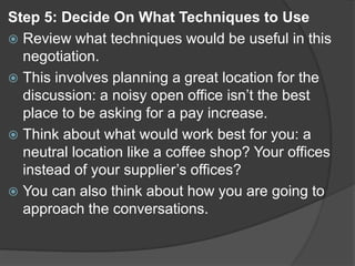 Step 5: Decide On What Techniques to Use
 Review what techniques would be useful in this
negotiation.
 This involves planning a great location for the
discussion: a noisy open office isn’t the best
place to be asking for a pay increase.
 Think about what would work best for you: a
neutral location like a coffee shop? Your offices
instead of your supplier’s offices?
 You can also think about how you are going to
approach the conversations.
 