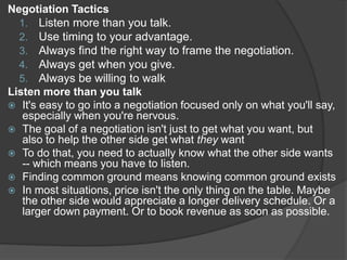 Negotiation Tactics
1. Listen more than you talk.
2. Use timing to your advantage.
3. Always find the right way to frame the negotiation.
4. Always get when you give.
5. Always be willing to walk
Listen more than you talk
 It's easy to go into a negotiation focused only on what you'll say,
especially when you're nervous.
 The goal of a negotiation isn't just to get what you want, but
also to help the other side get what they want
 To do that, you need to actually know what the other side wants
-- which means you have to listen.
 Finding common ground means knowing common ground exists
 In most situations, price isn't the only thing on the table. Maybe
the other side would appreciate a longer delivery schedule. Or a
larger down payment. Or to book revenue as soon as possible.
 