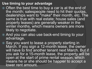 Use timing to your advantage
 Often the best time to buy a car is at the end of
the month; salespeople need to hit their quotas,
dealerships want to "make" their month, etc. The
same is true with real estate; house sales (and
property leases) are generally weaker in the
winter months, which means owners are more
likely to negotiate.
 And you can also use back-end timing to your
advantage.
 Say you want to lease a property starting in
March. If you sign a 12-month lease, the owner
will have to find another tenant next March. But if
you ask for a 15-month lease, the property will be
open at the start of prime rental season, which
means he or she should be happier to accept a
lower rent amount.
 