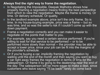 Always find the right way to frame the negotiation.
 In Negotiating the Impossible, Deepak Malhotra shows how
properly framing a negotiation means finding the best perspective
from which to view the negotiation. Maybe the frame is money. Or
time. Or delivery schedule. Or quality.
 In the landlord example above, price isn't the only frame. So is
time. In my house-buying example, price was a frame -- but so
was time, and so was the seller's risk if I couldn't come up with the
down payment.
 Frame a negotiation correctly and you can make it easier to
negotiate on the points that matter to you.
 For example, say you need a certain service performed. If you're
willing to wait for that service to be performed -- or to be
performed more slowly than normal -- the provider may be able to
accept a lower price, since your job can be fit into the margins of
the provider's schedule.
 Or if you're buying a car, implicitly framing the negotiation by
waiting until the end of the month and then saying you want to buy
a car right away frames the negotiation in terms of time for the
salesperson. Or frame it by going to the dealership near the end of
the day: The salesperson will be more eager to make a deal, since
customers who leave saying "I'll be back" rarely do come back
 