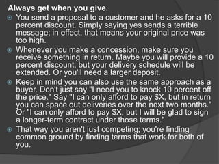 Always get when you give.
 You send a proposal to a customer and he asks for a 10
percent discount. Simply saying yes sends a terrible
message; in effect, that means your original price was
too high.
 Whenever you make a concession, make sure you
receive something in return. Maybe you will provide a 10
percent discount, but your delivery schedule will be
extended. Or you'll need a larger deposit.
 Keep in mind you can also use the same approach as a
buyer. Don't just say "I need you to knock 10 percent off
the price." Say "I can only afford to pay $X, but in return
you can space out deliveries over the next two months."
Or "I can only afford to pay $X, but I will be glad to sign
a longer-term contract under those terms."
 That way you aren't just competing; you're finding
common ground by finding terms that work for both of
you.
 