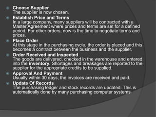  Choose Supplier
The supplier is now chosen.
 Establish Price and Terms
In a large company, many suppliers will be contracted with a
Master Agreement where prices and terms are set for a defined
period. For other orders, now is the time to negotiate terms and
prices.
 Place Order
At this stage in the purchasing cycle, the order is placed and this
becomes a contract between the business and the supplier.
 Order Received and Inspected
The goods are delivered, checked in the warehouse and entered
into the inventory. Shortages and breakages are reported to the
supplier for the appropriate credits to be supplied.
 Approval And Payment
Usually within 30 days, the invoices are received and paid.
 Update Of Records
The purchasing ledger and stock records are updated. This is
automatically done by many purchasing computer systems
 