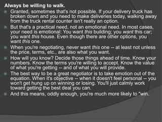Always be willing to walk.
 Granted, sometimes that's not possible. If your delivery truck has
broken down and you need to make deliveries today, walking away
from the truck rental counter isn't really an option.
 But that's a practical need, not an emotional need. In most cases,
your need is emotional: You want this building; you want this car;
you want this house. Even though there are other options, you
want this one.
 When you're negotiating, never want this one -- at least not unless
the price, terms, etc., are also what you want.
 How will you know? Decide those things ahead of time. Know your
numbers. Know the terms you're willing to accept. Know the value
of what you're getting -- and of what you will provide.
 The best way to be a great negotiator is to take emotion out of the
equation. When it's objective -- when it doesn't feel personal -- you
won't get hung up on winning or losing. You'll just calmly work
toward getting the best deal you can.
 And this means, oddly enough, you're much more likely to "win.
 