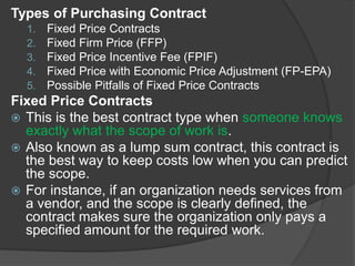 Types of Purchasing Contract
1. Fixed Price Contracts
2. Fixed Firm Price (FFP)
3. Fixed Price Incentive Fee (FPIF)
4. Fixed Price with Economic Price Adjustment (FP-EPA)
5. Possible Pitfalls of Fixed Price Contracts
Fixed Price Contracts
 This is the best contract type when someone knows
exactly what the scope of work is.
 Also known as a lump sum contract, this contract is
the best way to keep costs low when you can predict
the scope.
 For instance, if an organization needs services from
a vendor, and the scope is clearly defined, the
contract makes sure the organization only pays a
specified amount for the required work.
 