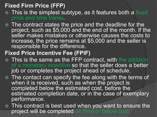 Fixed Firm Price (FFP)
 This is the simplest subtype, as it features both a fixed
price and time frame.
 The contract states the price and the deadline for the
project, such as $5,000 and the end of the month. If the
seller makes mistakes or otherwise causes the costs to
increase, the price remains at $5,000 and the seller is
responsible for the difference.
Fixed Price Incentive Fee (FPIF)
 This is the same as the FFP contract, with the addition
of a monetary incentive so that the seller does a better
job or completes the project ahead of schedule.
 The contact can specify the fee along with the terms of
when it is received, such as when the project is
completed below the estimated cost, before the
estimated completion date, or in the case of exemplary
performance.
 This contract is best used when you want to ensure the
project will be completed on time or below cost.
 