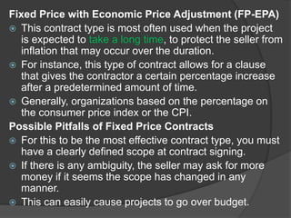 Fixed Price with Economic Price Adjustment (FP-EPA)
 This contract type is most often used when the project
is expected to take a long time, to protect the seller from
inflation that may occur over the duration.
 For instance, this type of contract allows for a clause
that gives the contractor a certain percentage increase
after a predetermined amount of time.
 Generally, organizations based on the percentage on
the consumer price index or the CPI.
Possible Pitfalls of Fixed Price Contracts
 For this to be the most effective contract type, you must
have a clearly defined scope at contract signing.
 If there is any ambiguity, the seller may ask for more
money if it seems the scope has changed in any
manner.
 This can easily cause projects to go over budget.
 