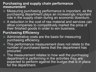 Purchasing and supply chain performance
measurement
 Measuring purchasing performance is important, as the
purchasing department plays an increasingly important
role in the supply chain during an economic downturn.
 A reduction in the cost of raw material and services can
allow companies to competitively market the price of
their finished goods in order to win business.
Purchasing Efficiency
 Administrative costs are the basis for measuring
purchasing efficiency.
 This performance measurement does not relate to the
number of purchased items that the department has
procured.
 The measurement relates to how well the purchasing
department is performing in the activities they are
expected to perform against the budget that is in place
for the department.
 