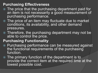 Purchasing Effectiveness
 The price that the purchasing department paid for
an item is not necessarily a good measurement of
purchasing performance.
 The price of an item may fluctuate due to market
conditions, its availability, and other demand
pressures.
 Therefore, the purchasing department may not be
able to control the price.
Purchasing Functionality
 Purchasing performance can be measured against
the functional requirements of the purchasing
function.
 The primary function of the department is to
provide the correct item at the required time at the
lowest possible cost.
 