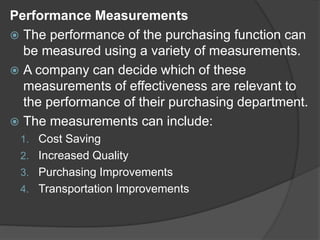 Performance Measurements
 The performance of the purchasing function can
be measured using a variety of measurements.
 A company can decide which of these
measurements of effectiveness are relevant to
the performance of their purchasing department.
 The measurements can include:
1. Cost Saving
2. Increased Quality
3. Purchasing Improvements
4. Transportation Improvements
 