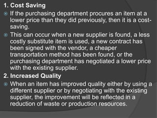 1. Cost Saving
 If the purchasing department procures an item at a
lower price than they did previously, then it is a cost-
saving.
 This can occur when a new supplier is found, a less
costly substitute item is used, a new contract has
been signed with the vendor, a cheaper
transportation method has been found, or the
purchasing department has negotiated a lower price
with the existing supplier.
2. Increased Quality
 When an item has improved quality either by using a
different supplier or by negotiating with the existing
supplier, the improvement will be reflected in a
reduction of waste or production resources.
 