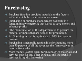 Purchasing
 Purchase function provides materials to the factory
without which the materials cannot move.
 Purchasing or purchase management basically is a
function in any enterprise that works to save money and
enhance profits.
 The main function of this department is to procure the
material or inputs that are needed for production.
 A 1% saving in cost is equivalent to 10% increase in
turnover
 Purchasing is generally responsible for spending more
than 50 percent of all the revenues the firm receives as
income from sales.
 More money is often spent for purchases of materials and
services than for any other expense, and the spend in
services is rapidly increasing
 