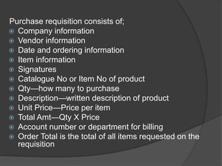 Purchase requisition consists of;
 Company information
 Vendor information
 Date and ordering information
 Item information
 Signatures
 Catalogue No or Item No of product
 Qty—how many to purchase
 Description—written description of product
 Unit Price—Price per item
 Total Amt—Qty X Price
 Account number or department for billing
 Order Total is the total of all items requested on the
requisition
 
