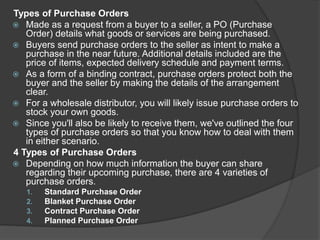 Types of Purchase Orders
 Made as a request from a buyer to a seller, a PO (Purchase
Order) details what goods or services are being purchased.
 Buyers send purchase orders to the seller as intent to make a
purchase in the near future. Additional details included are the
price of items, expected delivery schedule and payment terms.
 As a form of a binding contract, purchase orders protect both the
buyer and the seller by making the details of the arrangement
clear.
 For a wholesale distributor, you will likely issue purchase orders to
stock your own goods.
 Since you'll also be likely to receive them, we've outlined the four
types of purchase orders so that you know how to deal with them
in either scenario.
4 Types of Purchase Orders
 Depending on how much information the buyer can share
regarding their upcoming purchase, there are 4 varieties of
purchase orders.
1. Standard Purchase Order
2. Blanket Purchase Order
3. Contract Purchase Order
4. Planned Purchase Order
 