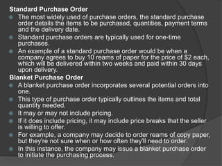 Standard Purchase Order
 The most widely used of purchase orders, the standard purchase
order details the items to be purchased, quantities, payment terms
and the delivery date.
 Standard purchase orders are typically used for one-time
purchases.
 An example of a standard purchase order would be when a
company agrees to buy 10 reams of paper for the price of $2 each,
which will be delivered within two weeks and paid within 30 days
upon delivery.
Blanket Purchase Order
 A blanket purchase order incorporates several potential orders into
one.
 This type of purchase order typically outlines the items and total
quantity needed.
 It may or may not include pricing.
 If it does include pricing, it may include price breaks that the seller
is willing to offer.
 For example, a company may decide to order reams of copy paper,
but they're not sure when or how often they'll need to order.
 In this instance, the company may issue a blanket purchase order
to initiate the purchasing process.
 