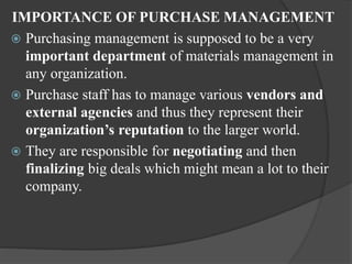 IMPORTANCE OF PURCHASE MANAGEMENT
 Purchasing management is supposed to be a very
important department of materials management in
any organization.
 Purchase staff has to manage various vendors and
external agencies and thus they represent their
organization’s reputation to the larger world.
 They are responsible for negotiating and then
finalizing big deals which might mean a lot to their
company.
 