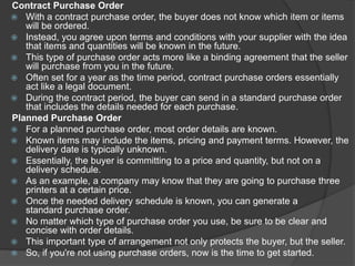 Contract Purchase Order
 With a contract purchase order, the buyer does not know which item or items
will be ordered.
 Instead, you agree upon terms and conditions with your supplier with the idea
that items and quantities will be known in the future.
 This type of purchase order acts more like a binding agreement that the seller
will purchase from you in the future.
 Often set for a year as the time period, contract purchase orders essentially
act like a legal document.
 During the contract period, the buyer can send in a standard purchase order
that includes the details needed for each purchase.
Planned Purchase Order
 For a planned purchase order, most order details are known.
 Known items may include the items, pricing and payment terms. However, the
delivery date is typically unknown.
 Essentially, the buyer is committing to a price and quantity, but not on a
delivery schedule.
 As an example, a company may know that they are going to purchase three
printers at a certain price.
 Once the needed delivery schedule is known, you can generate a
standard purchase order.
 No matter which type of purchase order you use, be sure to be clear and
concise with order details.
 This important type of arrangement not only protects the buyer, but the seller.
 So, if you're not using purchase orders, now is the time to get started.
 