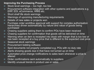 Improving the Purchasing Process
 Stock level warnings – too high, too low
 Procurement software integration with other systems and applications e.g.
ERP, EDI, eCommerce, WMS etc.
 Short shelf life stock warnings
 Warnings of upcoming manufacturing requirements
 Details of new sales or projects won
 Purchase order workflow approval with support for complex authorisation
hierarchies driven automatically by nature and value of goods being
purchased
 Chasing suppliers asking them to confirm POs have been received
 Chasing suppliers for confirmation that goods will be delivered on time
 Warning when an item is receipted into stock with margin that is too low or
has been receipted at a buy price that is different to the expected cost price
 Seasonal stock warnings
 Procurement bidding software
 Spot documents not properly completed e.g. POs with no duty rate
 Alerts showing goods due in that have not turned up on time
 Automated price change notifications to sales team whenever a price is
altered
 Order confirmations sent automatically to suppliers
 Identify unusual trends in product use or sales
 