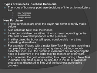 Types of Business Purchase Decisions
 The types of business purchase decisions of interest to marketers
are:
1. New Purchases
2. Modified Re-buy
3. Straight Re-buy
New Purchase
 These purchases are ones the buyer has never or rarely made
before
 Also called as New Task Purchases
 It can be considered as either minor or major depending on the
total cost or overall importance of the purchase.
 In either case, the buyer will spend considerably more time
evaluating alternatives.
 For example, if faced with a major New Task Purchase involving a
complex items, such as computer systems, buildings, robotic
assembly lines, etc., the purchase cycle from first recognizing the
need to placement of the order may be months or even years.
 For marketers, the goal when selling to a buyer facing a New Task
Purchase is to make sure to be included in the set of evaluated
products as discussed in Step 2 of the business purchasing
process.
 