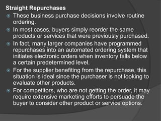 Straight Repurchases
 These business purchase decisions involve routine
ordering.
 In most cases, buyers simply reorder the same
products or services that were previously purchased.
 In fact, many larger companies have programmed
repurchases into an automated ordering system that
initiates electronic orders when inventory falls below
a certain predetermined level.
 For the supplier benefiting from the repurchase, this
situation is ideal since the purchaser is not looking to
evaluate other products.
 For competitors, who are not getting the order, it may
require extensive marketing efforts to persuade the
buyer to consider other product or service options.
 