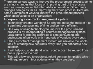 There are various ways to improve the procurement process; some
are minor changes that focus on improving part of the process
such as creating essential internal documentation. Other major
changes can go as far as improving the whole process. Here are
some examples of ways to improve the procurement process
which adds value to an organization:
Incorporating a contract management system
 Technology creates wonders! So why not make the most of it as
it can help you save lots of time and be more efficient.
 One way of using technology to improve the procurement
process is by incorporating a contract management system.
Let’s admit it: creating contracts is time consuming and
businesses often work with hundreds of vendors every year.
 Using a contract management system will alleviate the whole
task of creating new contracts every time you onboard a new
supplier.
 It will help you understand which contract can be reused from
one supplier to the next.
 This will allow you to create standard contract templates which
will require only minor updates when they are used.
 