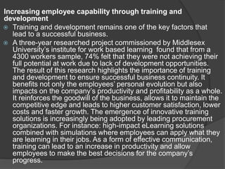 Increasing employee capability through training and
development
 Training and development remains one of the key factors that
lead to a successful business.
 A three-year researched project commissioned by Middlesex
University’s institute for work based learning found that from a
4300 workers sample, 74% felt that they were not achieving their
full potential at work due to lack of development opportunities.
The result of this research highlights the importance of training
and development to ensure successful business continuity. It
benefits not only the employees’ personal evolution but also
impacts on the company’s productivity and profitability as a whole.
It reinforces the goodwill of the business, allows it to maintain the
competitive edge and leads to higher customer satisfaction, lower
costs and faster growth. The emergence of innovative training
solutions is increasingly being adopted by leading procurement
organizations. For instance: high-impact eLearning solutions
combined with simulations where employees can apply what they
are learning in their jobs. As a form of effective communication,
training can lead to an increase in productivity and allow
employees to make the best decisions for the company’s
progress.
 