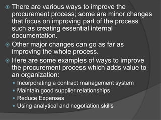  There are various ways to improve the
procurement process; some are minor changes
that focus on improving part of the process
such as creating essential internal
documentation.
 Other major changes can go as far as
improving the whole process.
 Here are some examples of ways to improve
the procurement process which adds value to
an organization:
 Incorporating a contract management system
 Maintain good supplier relationships
 Reduce Expenses
 Using analytical and negotiation skills
 